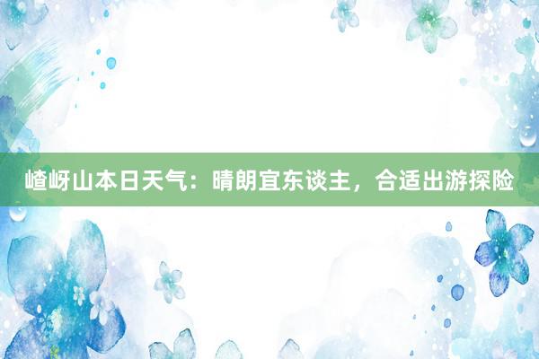 嵖岈山本日天气：晴朗宜东谈主，合适出游探险